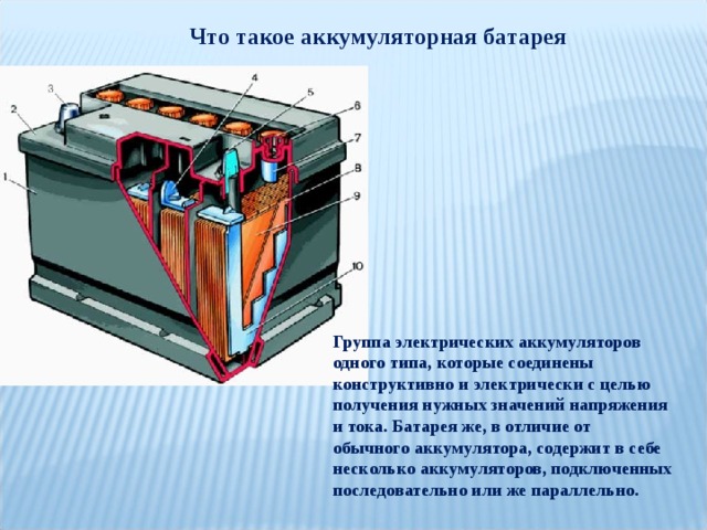 Что такое аккумуляторная батарея Группа электрических аккумуляторов одного типа, которые соединены конструктивно и электрически с целью получения нужных значений напряжения и тока. Батарея же, в отличие от обычного аккумулятора, содержит в себе несколько аккумуляторов, подключенных последовательно или же параллельно. 