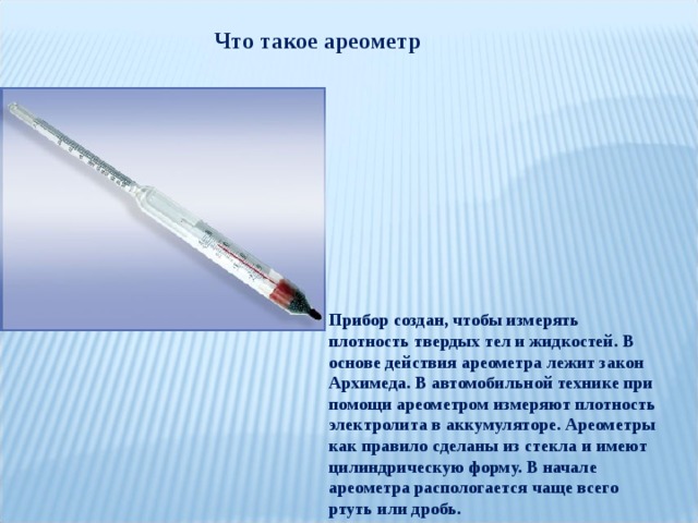 Что такое ареометр Прибор создан, чтобы измерять плотность твердых тел и жидкостей. В основе действия ареометра лежит закон Архимеда. В автомобильной технике при помощи ареометром измеряют плотность электролита в аккумуляторе. Ареометры как правило сделаны из стекла и имеют цилиндрическую форму. В начале ареометра распологается чаще всего ртуть или дробь. 