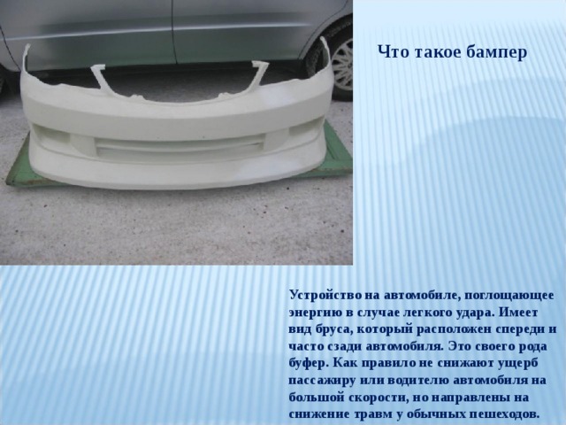 Что такое бампер Устройство на автомобиле, поглощающее энергию в случае легкого удара. Имеет вид бруса, который расположен спереди и часто сзади автомобиля. Это своего рода буфер. Как правило не снижают ущерб пассажиру или водителю автомобиля на большой скорости, но направлены на снижение травм у обычных пешеходов. 