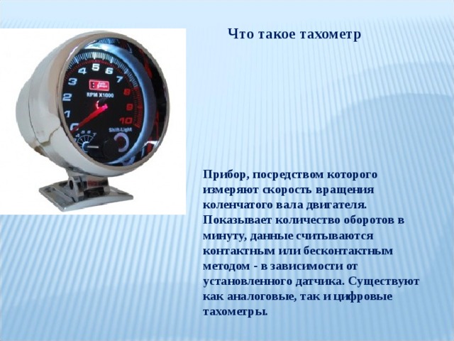 Что такое тахометр Прибор, посредством которого измеряют скорость вращения коленчатого вала двигателя. Показывает количество оборотов в минуту, данные считываются контактным или бесконтактным методом - в зависимости от установленного датчика. Существуют как аналоговые, так и цифровые тахометры. 