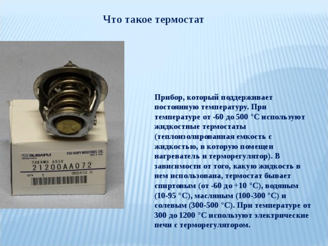 Что такое термостат Прибор, который поддерживает постоянную температуру. При температуре от -60 до 500 °С используют жидкостные термостаты (теплоизолированная емкость с жидкостью, в которую помещен нагреватель и терморегулятор). В зависимости от того, какую жидкость в нем использована, термостат бывает спиртовым (от -60 до +10 °С), водяным (10-95 °С), масляным (100-300 °С) и солевым (300-500 °С). При температуре от 300 до 1200 °С используют электрические печи с терморегулятором. 