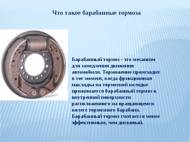 Что такое барабанные тормоза Барабанный тормоз - это механизм для замедления движения автомобиля. Торможение происходит в тот момент, когда фрикционная накладка на тормозной колодке прижимается барабанный тормоз к внутренней поверхности расположенного на вращающемся колесе тормозного барабана. Барабанный тормоз считается менее эффективным, чем дисковый. 
