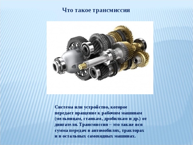 Что такое трансмиссия Система или устройство, которое передает вращение к рабочим машинам (мельницам, станкам, дробилкам и др.) от двигателя. Трансмиссия – это также вся сумма передач в автомобилях, тракторах и в остальных самоходных машинах. 