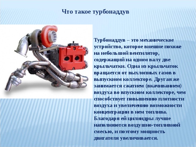 Что такое турбонаддув Турбонаддув – это механическое устройство, которое внешне похоже на небольшой вентилятор, содержащий на одном валу две крыльчатки. Одна из крыльчаток вращается от выхлопных газов в выпускном коллекторе. Другая же занимается сжатием (вкачиванием) воздуха во впускном коллекторе, чем способствует повышению плотности воздуха и увеличению возможности концентрации в нем топлива. Благодаря ей цилиндры лучше наполняются воздушно-топливной смесью, и поэтому мощность двигателя увеличивается. 