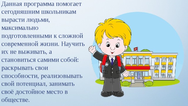 Данная программа помогает сегодняшним школьникам вырасти людьми, максимально подготовленными к сложной современной жизни. Научить их не выживать, а становиться самими собой: раскрывать свои способности, реализовывать свой потенциал, занимать своё достойное место в обществе. 