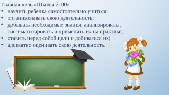 Главная цель «Школы 2100» : научить ребенка самостоятельно учиться; организовывать свою деятельность; добывать необходимые знания, анализировать , систематизировать и применять их на практике, ставить перед собой цели и добиваться их; адекватно оценивать свою деятельность. 