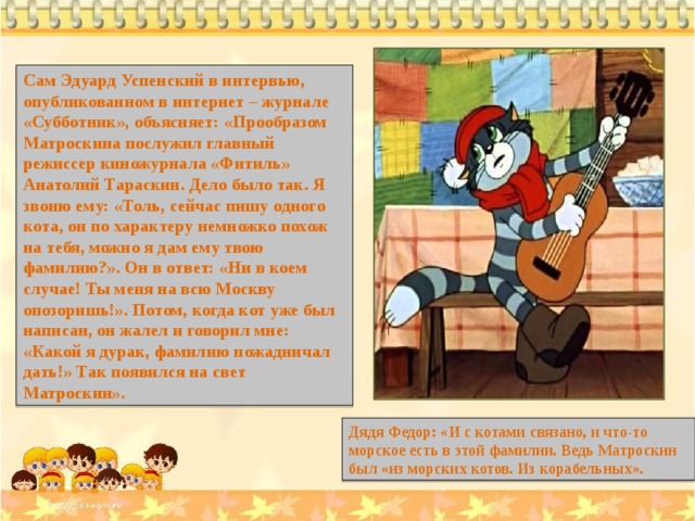 Сам Эдуард Успенский в интервью, опубликованном в интернет – журнале «Субботник», объясняет: «Прообразом Матроскина послужил главный режиссер киножурнала «Фитиль» Анатолий Тараскин. Дело было так. Я звоню ему: «Толь, сейчас пишу одного кота, он по характеру немножко похож на тебя, можно я дам ему твою фамилию?». Он в ответ: «Ни в коем случае! Ты меня на всю Москву опозоришь!». Потом, когда кот уже был написан, он жалел и говорил мне: «Какой я дурак, фамилию пожадничал дать!» Так появился на свет Матроскин». Дядя Федор: «И с котами связано, и что-то морское есть в этой фамилии. Ведь Матроскин был «из морских котов. Из корабельных». 