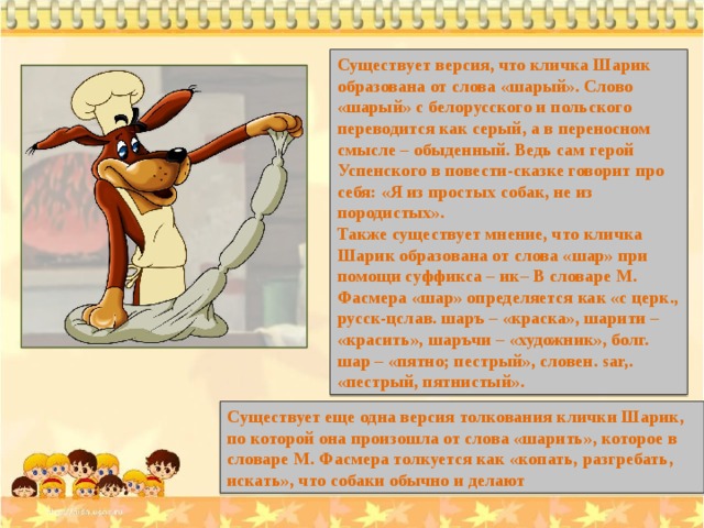 Существует версия, что кличка Шарик образована от слова «шарый». Слово «шарый» с белорусского и польского переводится как серый, а в переносном смысле – обыденный. Ведь сам герой Успенского в повести-сказке говорит про себя: «Я из простых собак, не из породистых». Также существует мнение, что кличка Шарик образована от слова «шар» при помощи суффикса – ик– В словаре М. Фасмера «шар» определяется как «с церк., русск-цслав. шаръ – «краска», шарити – «красить», шаръчи – «художник», болг. шар – «пятно; пестрый», словен. sаr,. «пестрый, пятнистый». Существует еще одна версия толкования клички Шарик, по которой она произошла от слова «шарить», которое в словаре М. Фасмера толкуется как «копать, разгребать, искать», что собаки обычно и делают 