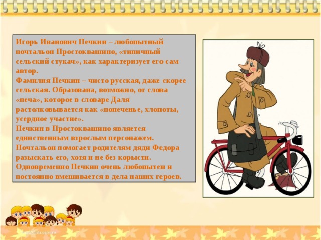 Игорь Иванович Печкин – любопытный почтальон Простоквашино, «типичный сельский стукач», как характеризует его сам автор. Фамилия Печкин – чисто русская, даже скорее сельская. Образована, возможно, от слова «печа», которое в словаре Даля растолковывается как «попеченье, хлопоты, усердное участие». Печкин в Простоквашино является единственным взрослым персонажем. Почтальон помогает родителям дяди Федора разыскать его, хотя и не без корысти. Одновременно Печкин очень любопытен и постоянно вмешивается в дела наших героев. 
