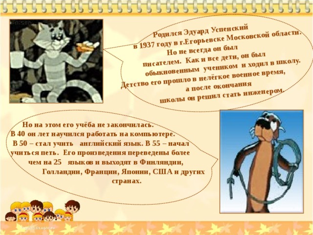   Родился Эдуард Успенский  в 1937 году в г.Егорьевске Московской области. Но не всегда он был  писателем. Как и все дети, он был  обыкновенным учеником и ходил в школу.  Детство его прошло в нелёгкое военное время, а после окончания  школы он решил стать инженером.  Но на этом его учёба не закончилась. В 40 он лет научился работать на компьютере.  В 50 – стал учить английский язык. В 55 – начал учиться петь. Его произведения переведены более  чем на 25 языков и выходят в Финляндии,  Голландии, Франции, Японии, США и других  странах. 