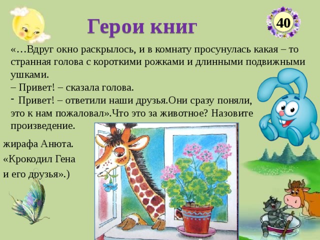 Герои книг 40 «…Вдруг окно раскрылось, и в комнату просунулась какая – то странная голова с короткими рожками и длинными подвижными ушками. – Привет! – сказала голова. Привет! – ответили наши друзья.Они сразу поняли, это к нам пожаловал».Что это за животное? Назовите произведение. жирафа Анюта. «Крокодил Гена и его друзья».)  
