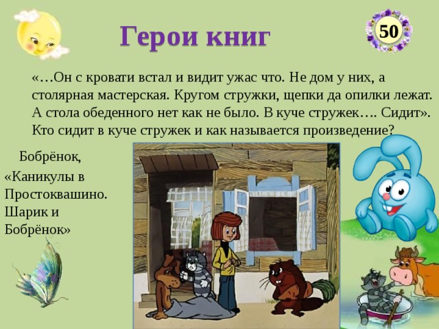 Герои книг 50 «…Он с кровати встал и видит ужас что. Не дом у них, а столярная мастерская. Кругом стружки, щепки да опилки лежат. А стола обеденного нет как не было. В куче стружек…. Сидит». Кто сидит в куче стружек и как называется произведение?  Бобрёнок, «Каникулы в Простоквашино. Шарик и Бобрёнок»  