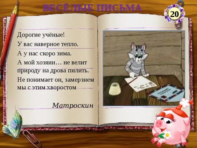 ВЕСЁЛЫЕ ПИСЬМА 20 Дорогие учёные! У вас наверное тепло. А у нас скоро зима. А мой хозяин… не велит природу на дрова пилить. Не понимает он, замерзнем мы с этим хворостом Матроскин  