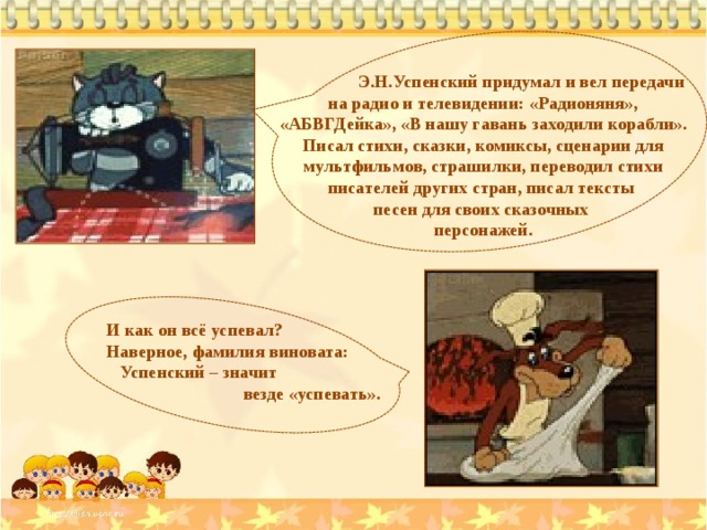 Э.Н.Успенский придумал и вел передачи на радио и телевидении: «Радионяня», «АБВГДейка», «В нашу гавань заходили корабли». Писал стихи, сказки, комиксы, сценарии для мультфильмов, страшилки, переводил стихи писателей других стран, писал тексты песен для своих сказочных персонажей. И как он всё успевал? Наверное, фамилия виновата:  Успенский – значит  везде «успевать». 