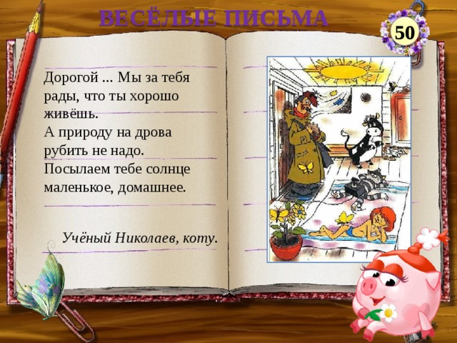 ВЕСЁЛЫЕ ПИСЬМА 50 Дорогой ... Мы за тебя рады, что ты хорошо живёшь. А природу на дрова рубить не надо. Посылаем тебе солнце маленькое, домашнее. Учёный Николаев, коту .  