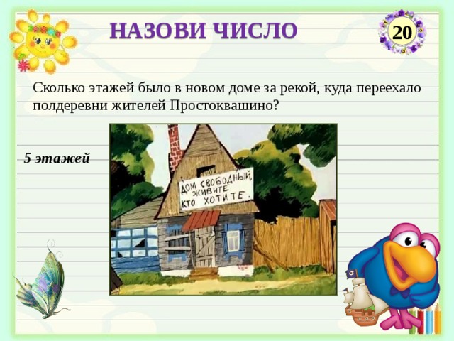 НАЗОВИ ЧИСЛО 20 Сколько этажей было в новом доме за рекой, куда переехало полдеревни жителей Простоквашино? 5 этажей  