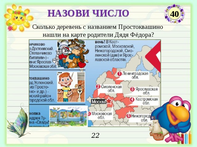 НАЗОВИ ЧИСЛО 40 Сколько деревень с названием Простоквашино нашли на карте родители Дядя Фёдора? 22  
