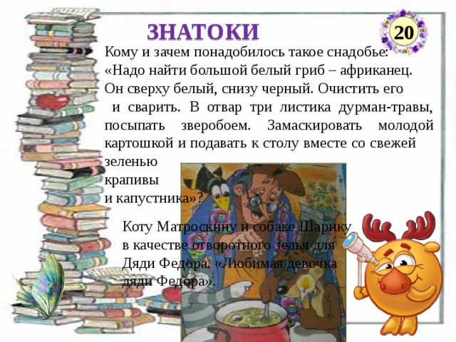 ЗНАТОКИ 20 Кому и зачем понадобилось такое снадобье: «Надо найти большой белый гриб – африканец. Он сверху белый, снизу черный. Очистить его  и сварить. В отвар три листика дурман-травы, посыпать зверобоем. Замаскировать молодой картошкой и подавать к столу вместе со свежей зеленью крапивы и капустника»? Коту Матроскину и собаке Шарику в качестве отворотного зелья для Дяди Федора. «Любимая девочка дяди Федора».  