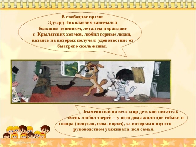 В свободное время Эдуард Николаевич занимался  большим теннисом, летал на параплане с Крылатских холмов, любил горные лыжи, катаясь на которых получал удовольствие от быстрого скольжения.  Знаменитый на весь мир детский писатель  очень любил зверей – у него дома жили две собаки и  птицы (попугаи, сова, ворон), за которыми под его  руководством ухаживала вся семья. 
