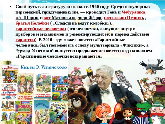 Свой путь в литературу он начал в 1960 году. Среди популярных персонажей, придуманных им, —  крокодил Гена  и  Чебурашка ,  пёс Шарик  и  кот Матроскин ,  дядя Фёдор ,  почтальон Печкин , ,  братья Колобки ( «Следствие ведут колобки»),  гарантийные человечки (это человечки, живущие внутри приборов и механизмов и ремонтирующих их в период действия  гарантии ). В 2010 году сюжет повести «Гарантийные человечки»был положен и в основу мультсериала «Фиксики», а Эдуард Успенский выпустил продолжение повести под названием «Гарантийные человечки возвращаются». 