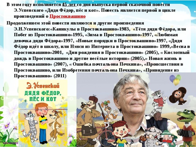 В этом году исполняется 45 лет со дня выпуска первой сказочной повести Э.Успенского «Дядя Фёдор, пёс и кот». Повесть является первой в цикле произведений о  Простоквашино Продолжением этой повести являются и другие произведения Э.Н.Успенского:«Каникулы в Простоквашино»1983, «Тётя дяди Фёдора, или Побег из Простоквашино»1995, «Зима в Простоквашино»1997, «Любимая девочка дяди Фёдора»1997, «Новые порядки в Простоквашино»1997, «Дядя Фёдор идёт в школу, или Нэнси из Интернета в Простоквашино» 1999,«Весна в Простоквашино»2001, «Дни рождения в Простоквашино» (2005), « Кислотный дождь в Простоквашино и другие весёлые истории» (2005),» Новая жизнь в Простоквашино» (2007), « Ошибка почтальона Печкина», «Происшествия в Простоквашино, или Изобретения почтальона Печкина», «Привидение из Простоквашино» (2011) 