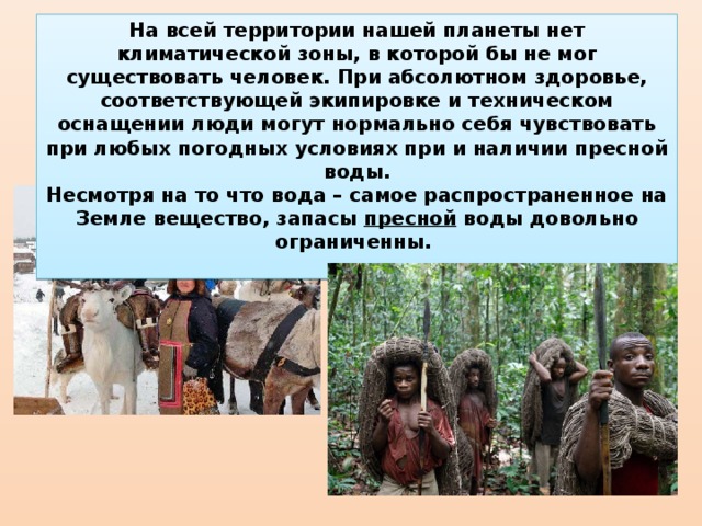 На всей территории нашей планеты нет климатической зоны, в которой бы не мог существовать человек. При абсолютном здоровье, соответствующей экипировке и техническом оснащении люди могут нормально себя чувствовать при любых погодных условиях при и наличии пресной воды. Несмотря на то что вода – самое распространенное на Земле вещество, запасы пресной воды довольно ограниченны. 