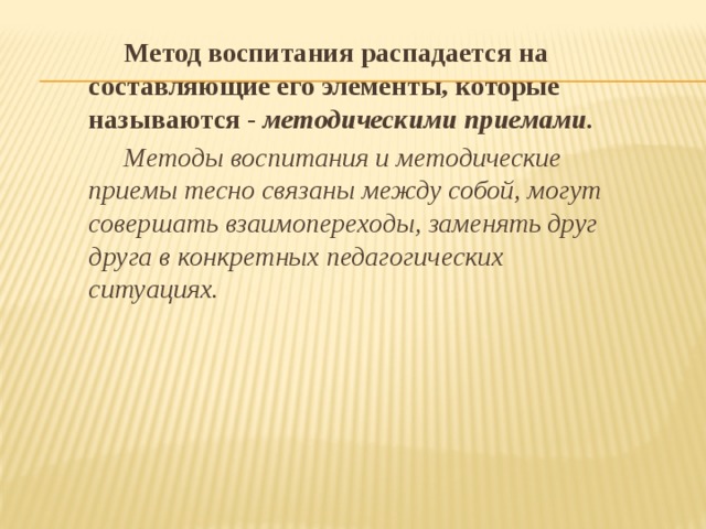  Метод воспитания распадается на составляющие его элементы, которые называются - методическими приемами.  Методы воспитания и методические приемы тесно связаны между собой, могут совершать взаимопереходы, заменять друг друга в конкретных педагогических ситуациях.  