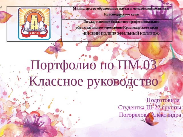 Министерство образования, науки и молодёжной политики Краснодарского края Государственное бюджетное профессиональное образовательное учреждение Краснодарского края «ЕЙСКИЙ ПОЛИПРОФИЛЬНЫЙ КОЛЛЕДЖ» Портфолио по ПМ.03 Классное руководство Подготовила Студентка Ш-22 группы Погорелова Александра 