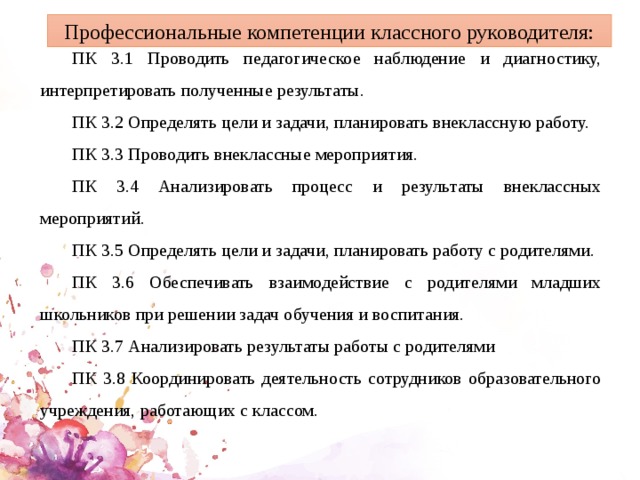Профессиональные компетенции классного руководителя: ПК 3.1 Проводить педагогическое наблюдение и диагностику, интерпретировать полученные результаты. ПК 3.2 Определять цели и задачи, планировать внеклассную работу. ПК 3.3 Проводить внеклассные мероприятия. ПК 3.4 Анализировать процесс и результаты внеклассных мероприятий. ПК 3.5 Определять цели и задачи, планировать работу с родителями. ПК 3.6 Обеспечивать взаимодействие с родителями младших школьников при решении задач обучения и воспитания. ПК 3.7 Анализировать результаты работы с родителями ПК 3.8 Координировать деятельность сотрудников образовательного учреждения, работающих с классом. 