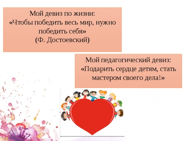 Мой девиз по жизни: «Чтобы победить весь мир, нужно победить себя» (Ф. Достоевский) Мой педагогический девиз: «Подарить сердце детям, стать мастером своего дела!» 