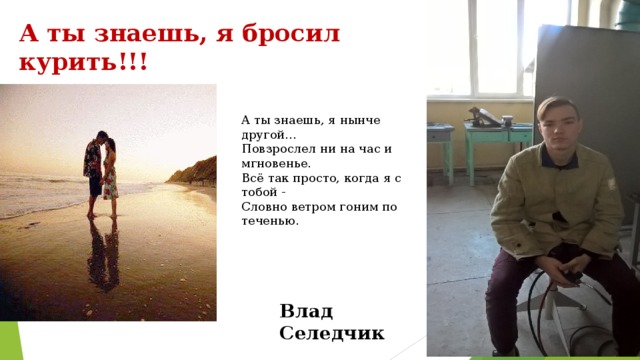 А ты знаешь, я бросил курить!!! А ты знаешь, я нынче другой...  Повзрослел ни на час и мгновенье.  Всё так просто, когда я с тобой -  Словно ветром гоним по теченью.   Влад Селедчик