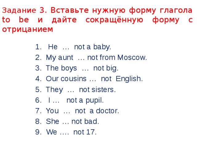 Задание 3. Вставьте нужную форму глагола to be и дайте сокращённую форму с отрицанием 1. He … not a baby. 2. My aunt … not from Moscow. 3. The boys … not big. 4. Our cousins … not English. 5. They … not sisters. 6. I … not a pupil. 7. You … not a doctor. 8. She … not bad. 9. We …. not 17. 