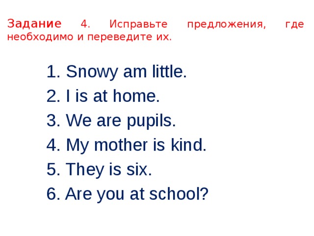 Задание 4. Исправьте предложения, где необходимо и переведите их. 1. Snowy am little. 2. I is at home. 3. We are pupils. 4. My mother is kind. 5. They is six. 6. Are you at school? 