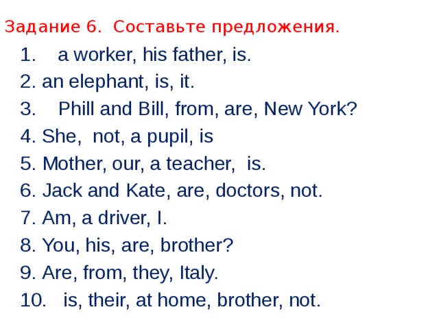 Задание 6. Составьте предложения. 1. a worker, his father, is. 2.  an elephant, is, it. 3. Phill and Bill, from, are, New York? 4.  She, not, a pupil, is 5.  Mother, our, a teacher, is. 6.  Jack and Kate, are, doctors, not. 7.  Am, a driver, I. 8.  You, his, are, brother? 9.  Are, from, they, Italy. 10. is, their, at home, brother, not. 