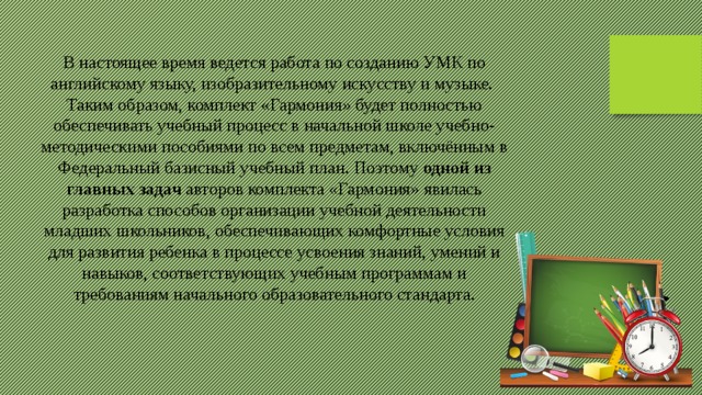 В настоящее время ведется работа по созданию УМК по английскому языку, изобразительному искусству и музыке.   Таким образом, комплект «Гармония» будет полностью обеспечивать учебный процесс в начальной школе учебно-методическими пособиями по всем предметам, включённым в Федеральный базисный учебный план. Поэтому  одной из главных задач  авторов комплекта «Гармония» явилась разработка способов организации учебной деятельности младших школьников, обеспечивающих комфортные условия для развития ребенка в процессе усвоения знаний, умений и навыков, соответствующих учебным программам и требованиям начального образовательного стандарта. 