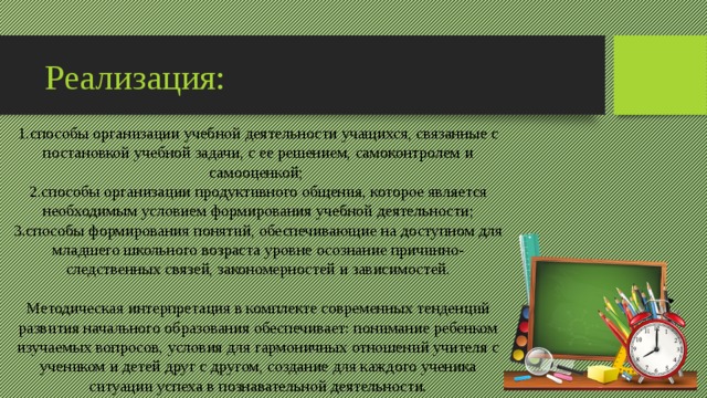 Реализация: 1.способы организации учебной деятельности учащихся, связанные с постановкой учебной задачи, с ее решением, самоконтролем и самооценкой;  2.способы организации продуктивного общения, которое является необходимым условием формирования учебной деятельности; 3.способы формирования понятий, обеспечивающие на доступном для младшего школьного возраста уровне осознание причинно-следственных связей, закономерностей и зависимостей. Методическая интерпретация в комплекте современных тенденций развития начального образования обеспечивает: понимание ребенком изучаемых вопросов, условия для гармоничных отношений учителя с учеником и детей друг с другом, создание для каждого ученика ситуации успеха в познавательной деятельности. 