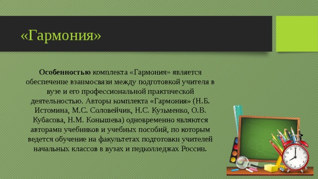 «Гармония» Особенностью  комплекта «Гармония» является обеспечение взаимосвязи между подготовкой учителя в вузе и его профессиональной практической деятельностью. Авторы комплекта «Гармония» (Н.Б. Истомина, М.С. Соловейчик, Н.С. Кузьменко, О.В. Кубасова, Н.М. Конышева) одновременно являются авторами учебников и учебных пособий, по которым ведется обучение на факультетах подготовки учителей начальных классов в вузах и педколледжах России. 