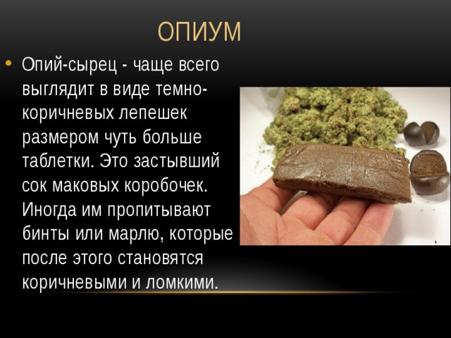 Опиум Опий-сырец - чаще всего выглядит в виде темно-коричневых лепешек размером чуть больше таблетки. Это застывший сок маковых коробочек. Иногда им пропитывают бинты или марлю, которые после этого становятся коричневыми и ломкими. 