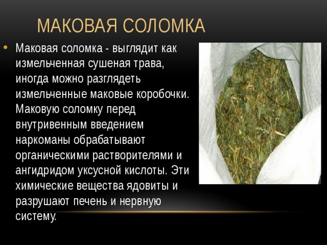  Маковая соломка Маковая соломка - выглядит как измельченная сушеная трава, иногда можно разглядеть измельченные маковые коробочки. Маковую соломку перед внутривенным введением наркоманы обрабатывают органическими растворителями и ангидридом уксусной кислоты. Эти химические вещества ядовиты и разрушают печень и нервную систему. 