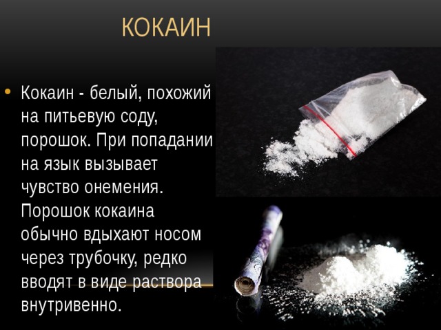  Кокаин Кокаин - белый, похожий на питьевую соду, порошок. При попадании на язык вызывает чувство онемения. Порошок кокаина обычно вдыхают носом через трубочку, редко вводят в виде раствора внутривенно. 