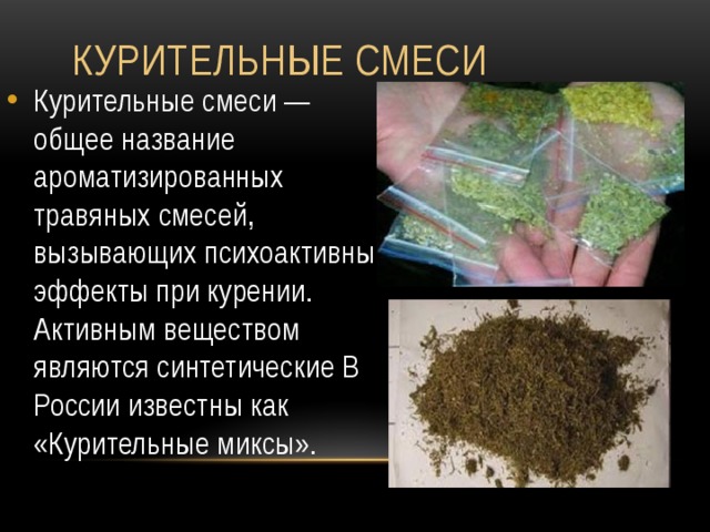  Курительные смеси Курительные смеси — общее название ароматизированных травяных смесей, вызывающих психоактивные эффекты при курении. Активным веществом являются синтетические В России известны как «Курительные миксы». 