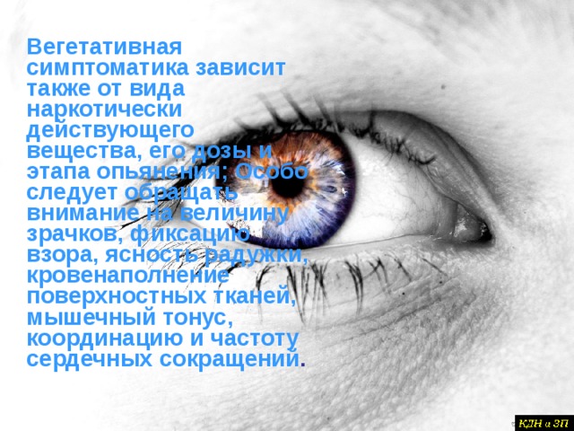 Вегетативная симптоматика зависит также от вида наркотически действующего вещества, его дозы и этапа опьянения; Особо следует обращать внимание на величину зрачков, фиксацию взора, ясность радужки, кровенаполнение поверхностных тканей, мышечный тонус, координацию и частоту сердечных сокращений .   