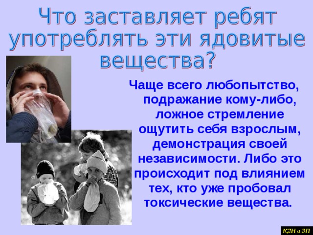 Чаще всего любопытство, подражание кому-либо, ложное стремление ощутить себя взрослым, демонстрация своей независимости. Либо это происходит под влиянием тех, кто уже пробовал токсические вещества.  