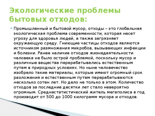Экологические проблемы бытовых отходов: Промышленный и бытовой мусор, отходы – это глобальная экологическая проблема современности, которая несет угрозу для здоровья людей, а также загрязняет окружающую среду. Гниющие частицы отходов являются источником размножения микробов, вызывающих инфекции и болезни. Ранее наличие отходов жизнедеятельности человека не было острой проблемой, поскольку мусор и различные вещества перерабатывались естественным путем в природных условиях. Но ныне человечество изобрело такие материалы, которые имеют огромный срок разложения и естественным путем перерабатываются несколько сотен лет. Но дело не только в этом. Количество отходов за последние десятки лет стало невероятно огромным. Среднестатистический житель мегаполиса в год производит от 500 до 1000 килограмм мусора и отходов. 