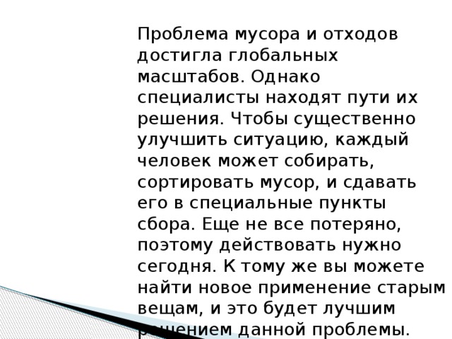 Проблема мусора и отходов достигла глобальных масштабов. Однако специалисты находят пути их решения. Чтобы существенно улучшить ситуацию, каждый человек может собирать, сортировать мусор, и сдавать его в специальные пункты сбора. Еще не все потеряно, поэтому действовать нужно сегодня. К тому же вы можете найти новое применение старым вещам, и это будет лучшим решением данной проблемы. 