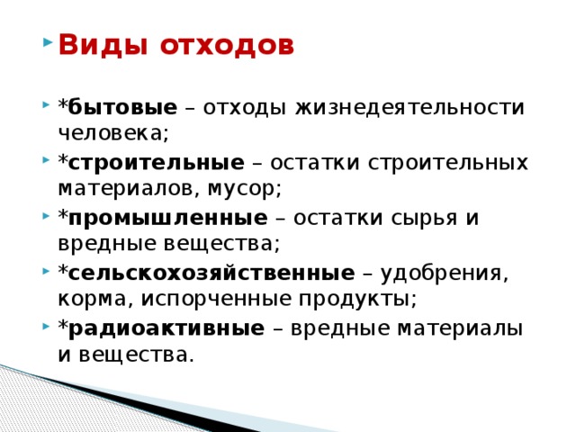 Виды отходов * бытовые – отходы жизнедеятельности человека; * строительные – остатки строительных материалов, мусор; * промышленные – остатки сырья и вредные вещества; * сельскохозяйственные – удобрения, корма, испорченные продукты; * радиоактивные – вредные материалы и вещества. 