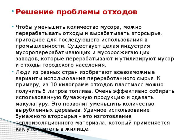 Решение проблемы отходов Чтобы уменьшить количество мусора, можно перерабатывать отходы и вырабатывать вторсырье, пригодное для последующего использования в промышленности. Существует целая индустрия мусороперерабатывающих и мусоросжигающих заводов, которые перерабатывают и утилизируют мусор и отходы городского населения. Люди из разных стран изобретают всевозможные варианты использования переработанного сырья. К примеру, из 10 килограмм отходов пластмасс можно получить 5 литров топлива. Очень эффективно собирать использованную бумажную продукцию и сдавать макулатуру. Это позволит уменьшить количество вырубленных деревьев. Удачное использование бумажного вторсырья – это изготовление теплоизоляционного материала, который применяется как утеплитель в жилище. 