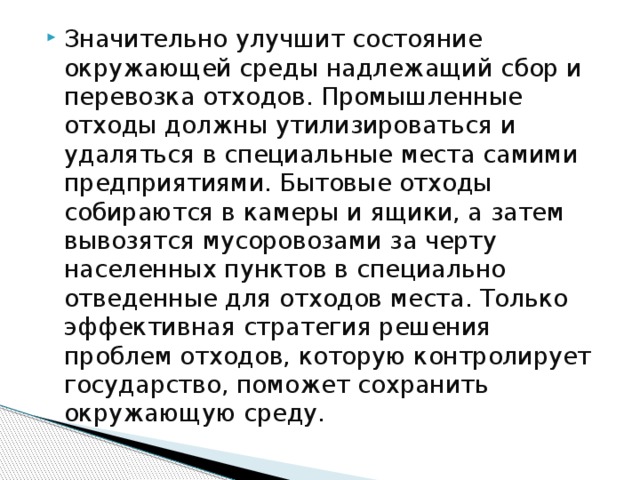 Значительно улучшит состояние окружающей среды надлежащий сбор и перевозка отходов. Промышленные отходы должны утилизироваться и удаляться в специальные места самими предприятиями. Бытовые отходы собираются в камеры и ящики, а затем вывозятся мусоровозами за черту населенных пунктов в специально отведенные для отходов места. Только эффективная стратегия решения проблем отходов, которую контролирует государство, поможет сохранить окружающую среду. 