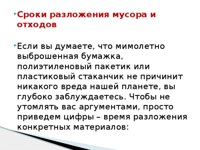 Сроки разложения мусора и отходов Если вы думаете, что мимолетно выброшенная бумажка, полиэтиленовый пакетик или пластиковый стаканчик не причинит никакого вреда нашей планете, вы глубоко заблуждаетесь. Чтобы не утомлять вас аргументами, просто приведем цифры – время разложения конкретных материалов:  