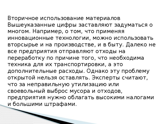Вторичное использование материалов Вышеуказанные цифры заставляют задуматься о многом. Например, о том, что применяя инновационные технологии, можно использовать вторсырье и на производстве, и в быту. Далеко не все предприятия отправляют отходы на переработку по причине того, что необходима техника для их транспортировки, а это дополнительные расходы. Однако эту проблему открытой нельзя оставлять. Эксперты считают, что за неправильную утилизацию или своевольный выброс мусора и отходов, предприятия нужно облагать высокими налогами и большими штрафами. 